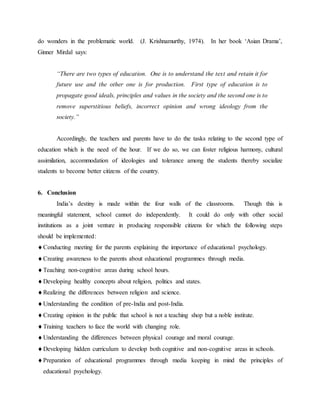 do wonders in the problematic world. (J. Krishnamurthy, 1974). In her book ‘Asian Drama’,
Ginner Mirdal says:
“There are two types of education. One is to understand the text and retain it for
future use and the other one is for production. First type of education is to
propagate good ideals, principles and values in the society and the second one is to
remove superstitious beliefs, incorrect opinion and wrong ideology from the
society.”
Accordingly, the teachers and parents have to do the tasks relating to the second type of
education which is the need of the hour. If we do so, we can foster religious harmony, cultural
assimilation, accommodation of ideologies and tolerance among the students thereby socialize
students to become better citizens of the country.
6. Conclusion
India’s destiny is made within the four walls of the classrooms. Though this is
meaningful statement, school cannot do independently. It could do only with other social
institutions as a joint venture in producing responsible citizens for which the following steps
should be implemented:
Conducting meeting for the parents explaining the importance of educational psychology.
Creating awareness to the parents about educational programmes through media.
Teaching non-cognitive areas during school hours.
Developing healthy concepts about religion, politics and states.
Realizing the differences between religion and science.
Understanding the condition of pre-India and post-India.
Creating opinion in the public that school is not a teaching shop but a noble institute.
Training teachers to face the world with changing role.
Understanding the differences between physical courage and moral courage.
Developing hidden curriculum to develop both cognitive and non-cognitive areas in schools.
Preparation of educational programmes through media keeping in mind the principles of
educational psychology.
 
