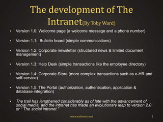 The development of The
Intranet(By Toby Ward)
•

Version 1.0: Welcome page (a welcome message and a phone number)

•

Version 1.1: Bulletin board (simple communications)

•

Version 1.2: Corporate newsletter (structured news & limited document
management)

•

Version 1.3: Help Desk (simple transactions like the employee directory)

•

Version 1.4: Corporate Store (more complex transactions such as e-HR and
self-service)

•

Version 1.5: The Portal (authorization, authentication, application &
database integration)

•

The trail has lengthened considerably as of late with the advancement of
social media, and the intranet has made an evolutionary leap to version 2.0
or “ The social intranet.”
www.ambientia.net

2

 