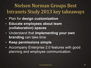 Nielsen Norman Groups Best
Intranets Study 2013 key takeaways
• Plan for design customization

• Educate employees about team

(collaboration) spaces
• Understand that implementing your own
branding can take time
• Keep permissions simple
• Accompany Enterprise 2.0 features with good
planning and employee communication.

www.ambientia.net

38

 