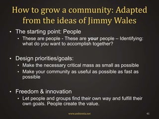 How to grow a community: Adapted
from the ideas of Jimmy Wales
• The starting point: People
• These are people - These are your people – Identifying:

what do you want to accomplish together?

• Design priorities/goals:
• Make the necessary critical mass as small as possible
• Make your community as useful as possible as fast as

possible

• Freedom & innovation
• Let people and groups find their own way and fulfill their

own goals. People create the value.
www.ambientia.net

41

 