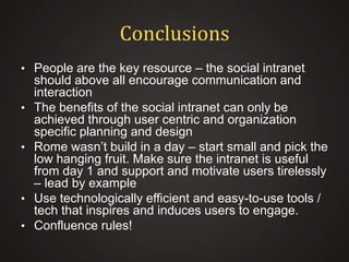 Conclusions
• People are the key resource – the social intranet
•

•

•
•

should above all encourage communication and
interaction
The benefits of the social intranet can only be
achieved through user centric and organization
specific planning and design
Rome wasn’t build in a day – start small and pick the
low hanging fruit. Make sure the intranet is useful
from day 1 and support and motivate users tirelessly
– lead by example
Use technologically efficient and easy-to-use tools /
tech that inspires and induces users to engage.
Confluence rules!

 