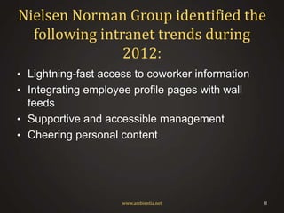 Nielsen Norman Group identified the
following intranet trends during
2012:
• Lightning-fast access to coworker information
• Integrating employee profile pages with wall

feeds
• Supportive and accessible management
• Cheering personal content

www.ambientia.net

8

 