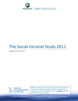 The Social Intranet Study 2011
Business Turns Social




By:   Toby Ward                     Note: This is the free, summarized version of the complete Social
From: Prescient Digital Media       Intranet Study. Non-participating individuals and organizations
                                    wanting a full copy of the 46 page report may purchase a copy for
Date: December 2011
                                    $89.00 or phone 416.926.8800.

   © 2011 Prescient Digital Media   The Social Intranet Study   Reproduction is Strictly Prohibited 1
 
