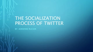 THE SOCIALIZATION
PROCESS OF TWITTER
BY: ADRIENNE RUCKER
 