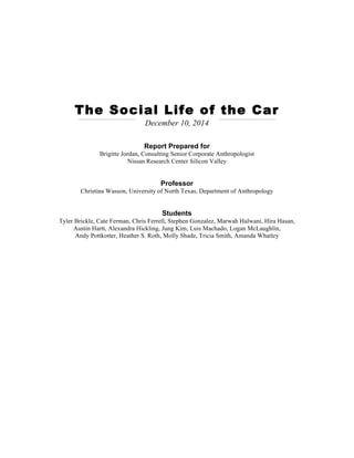 The Social Life of the Car
December 10, 2014
Report Prepared for
Brigitte Jordan, Consulting Senior Corporate Anthropologist
Nissan Research Center Silicon Valley
Professor
Christina Wasson, University of North Texas, Department of Anthropology
Students
Tyler Brickle, Cate Ferman, Chris Ferrell, Stephen Gonzalez, Marwah Halwani, Hira Hasan,
Austin Hartt, Alexandra Hickling, Jung Kim, Luis Machado, Logan McLaughlin,
Andy Pottkotter, Heather S. Roth, Molly Shade, Tricia Smith, Amanda Whatley
 
