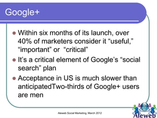 Google+

  Within six months of its launch, over
   40% of marketers consider it “useful,”
   “important” or “critical”
  It’s a critical element of Google’s “social
   search” plan
  Acceptance in US is much slower than
   anticipatedTwo-thirds of Google+ users
   are men

                 Aleweb Social Marketing, March 2012
 