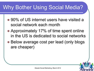 Why Bother Using Social Media?

  90% of US internet users have visited a
   social network each month
  Approximately 17% of time spent online
   in the US is dedicated to social networks
  Below average cost per lead (only blogs
   are cheaper)



                Aleweb Social Marketing, March 2012
 