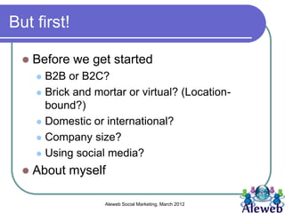 But first!

     Before we get started
       B2B or B2C?
       Brick and mortar or virtual? (Location-
        bound?)
       Domestic or international?

       Company size?

       Using social media?

     About myself

                    Aleweb Social Marketing, March 2012
 