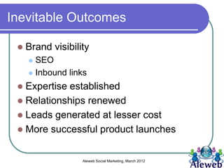 Inevitable Outcomes

    Brand visibility
      SEO
      Inbound links

  Expertise established
  Relationships renewed
  Leads generated at lesser cost
  More successful product launches


                   Aleweb Social Marketing, March 2012
 