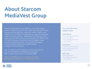 About Starcom
MediaVest Group

Starcom MediaVest Group (SMG) is one of the largest            For more information,
communications groups in the world, specialising in media      please contact:
buying and management, response media, internet and
digital communications. It operates two separate agencies      Adam Rattner,
under the group banner – MediaVest and Starcom– each           Business Development Director,
                                                               London and EMEA
built around a distinct focus and expertise set. SMG is part
                                                               adam.rattner@smvgroup.co.uk
of Publicis Groupe, the world’s second largest media
                                                               +44 20 7190 8071
counsel and buying group, the world’s third largest
communications group and a global leader                       Steve Smith,
in digital communications.                                     Head of Thought Leadership,
                                                               steve.smith@smvgroup.co.uk
We can help you plan, design, activate and measure             +44 20 7190 8667
your social media and integrated campaigns.
Get in touch to discover your brand’s SMBI                     Mairi Clark,
                                                               Marketing Manager,
Please visit @SMG_London on Twitter and LinkedIn               mairi.clark@smvgroup.co.uk
and explore our work at www.emergingspaces.co.uk               +44 20 71908318




                                                                                                17
 