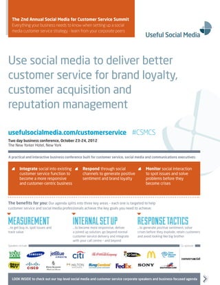 The 2nd Annual Social Media for Customer Service Summit
   Everything your business needs to know when setting up a social
   media customer service strategy - learn from your corporate peers




Use social media to deliver better
customer service for brand loyalty,
customer acquisition and
reputation management

usefulsocialmedia.com/customerservice #CSMCS
Two day business conference, October 23–24, 2012
The New Yorker Hotel, New York


A practical and interactive business conference built for customer service, social media and communications executives:


     	 Integrate social into existing       	 Respond through social                	 Monitor social interaction
        customer service function to            channels to generate positive            to spot issues and solve
        become a more responsive                sentiment and brand loyalty              problems before they
        and customer-centric business                                                    become crises



The benefits for you: Our agenda splits into three key areas – each one is targeted to help
customer service and social media professionals achieve the key goals you need to achieve:



Measurement
…to get buy in, spot issues and
                                          Internal set up
                                          …to become more responsive, deliver
                                                                                    Response tactics
                                                                                    …to generate positive sentiment, solve
track value                               a joined up solution, go beyond normal    crises before they explode, retain customers
                                          customer service delivery and integrate   and avoid looking like big brother
                                          with your call centre – and beyond
Speakers include:                                                                                                 Co-sponsor:




   LOOK INSIDE to check out our top level social media and customer service corporate speakers and business-focused agenda
 