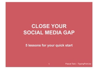 CLOSE YOUR
SOCIAL MEDIA GAP

5 lessons for your quick start




              1          Pascal Tack – TippingPoint.be
 