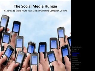 The Social Media Hunger
4 Secrets to Make Your Social Media Marketing Campaign Go Viral




                     http://www.inc.com/john-brandon/4-social-
                     media-secrets-from-hunger-games.html         This PreZine is
                                                                  brought to
                                                                  you by
                                                                  Jurevicious
                                                                  Studios, a
                                                                  content
                                                                  creation
                                                                  company
                                                                  specializing in
                                                                  the unique
                                                                  and
                                                                  intriguing.
 