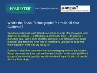 What's the Social Technographic™ Profile Of Your
Customer?
Companies often approach Social Computing as a list of technologies to be
deployed as needed — a blog here, a community there — to achieve a
marketing goal. But a more coherent approach is to start with your target
audience and determine what kind of relationship you want to build with
them, based on what they are ready for.
Forrester classifies consumers into six overlapping levels of participation.
Based on survey data, we can see how participation varies among different
groups of consumers, globally. We also analyze the participation of people
who buy technology.
http://www.forrester.com
 