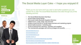 The Social Media Layer Cake – I hope you enjoyed it!
Thank you for your time and if you wish to ask further questions you can
contact me or view The social Media Business Club sites through any of the
following and find:
•
•
•
•
•
•
•
•

The Social Media Business Club Buzz
Social media events listings
Free social media Business Suppliers Directory
Helpful how to, posts, blogs, tips and hints
A place to post and bid on social media business and marketing projects
Social media business / marketing jobs
A host of training from sponsors, members and suppliers
The membership packages with all the privileges and benefits …………

www.socialmediabusiness.uk.com
www.socialmediastrategy.org.uk
www.socialmediamarketing.eu.com
www.twitter.com/smm_uk
http://www.linkedin.com/groups/Social-Media-Business-Club-3070640
https://www.facebook.com/socialmediabusinessuk
https://plus.google.com/u/0/b/113926515713692730521/113926515713692730521/posts

 