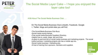 The Social Media Layer Cake – I hope you enjoyed the
layer cake too!

A Bit About The Social Media Business Club…..

On The Social Media Business Club LinkedIn, Facebook, Google
+, Twitter, blogs and portal sites you will find:
•The Social Media Business Club Buzz.
•Social media events listings.
•Free social media Business Suppliers Directory.
•Helpful how to, posts, blogs, tips and hints.
•A place to post and bid on social media business and marketing projects. The social
media business / marketing projects site has a mobile app too.
•Social media business / marketing jobs.
•A host of training from sponsors, members and suppliers

 