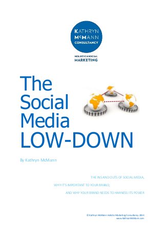 The
Social
Media

LOW-DOWN
By Kathryn McMann

THE INS AND OUTS OF SOCIAL MEDIA,
WHY IT’S IMPORTANT TO YOUR BRAND,
AND WHY YOUR BRAND NEEDS TO HARNESS ITS POWER

© Kathryn McMann Holistic Marketing Consultancy 2013
www.KathrynMcMann.com

 