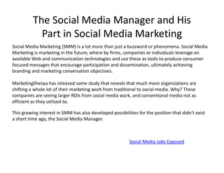 The Social Media Manager and His
            Part in Social Media Marketing
Social Media Marketing (SMM) is a lot more than just a buzzword or phenomena. Social Media
Marketing is marketing in the future; where by firms, companies or individuals leverage on
available Web and communication technologies and use these as tools to produce consumer
focused messages that encourage participation and dissemination, ultimately achieving
branding and marketing conversation objectives.

MarketingSherpa has released some study that reveals that much more organizations are
shifting a whole lot of their marketing work from traditional to social media. Why? These
companies are seeing larger ROIs from social media work, and conventional media not as
efficient as they utilized to.

This growing interest in SMM has also developed possibilities for the position that didn't exist
a short time ago, the Social Media Manager.



                                                          Social Media Jobs Exposed
 