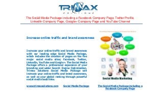 The Social Media Package including a Facebook Company Page, Twitter Profile,
LinkedIn Company Page, Google+ Company Page and YouTube Channel
Increase your online traffic and brand awareness
with our leading edge Social Media Package,
which includes the creation of pages on the five
major social media sites; Facebook, Twitter,
LinkedIn, YouTube and Google+. The Social Media
Package offers a professional expansion of your
branding and wider Search Engine Optimization.
Trimax Solutions Social Media Package will
increase your online traffic and brand awareness,
as well as your global ranking through powerful
social media back links.
www.trimaxsolutions.com Social Media Package The Social Media Package including a
Facebook Company Page
Increase online traffic and brand awareness
 