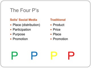 The Four P’s
Solis’ Social Media      Traditional
 Place (distribution)    Product
 Participation           Price
 Purpose                 Place
 Promotion               Promotion




P              P         P P
 