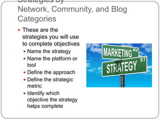 Strategies by
Network, Community, and Blog
Categories
 These are the
 strategies you will use
 to complete objectives
   Name the strategy
   Name the platform or
    tool
   Define the approach
   Define the strategic
    metric
   Identify which
    objective the strategy
    helps complete
 