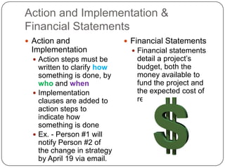 Action and Implementation &
Financial Statements
 Action and                  Financial Statements
 Implementation                 Financial statements
   Action steps must be        detail a project’s
    written to clarify how      budget, both the
    something is done, by       money available to
    who and when                fund the project and
   Implementation              the expected cost of
    clauses are added to        resources
    action steps to
    indicate how
    something is done
   Ex. - Person #1 will
    notify Person #2 of
    the change in strategy
    by April 19 via email.
 