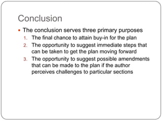 Conclusion
 The conclusion serves three primary purposes
  1. The final chance to attain buy-in for the plan
  2. The opportunity to suggest immediate steps that
     can be taken to get the plan moving forward
  3. The opportunity to suggest possible amendments
     that can be made to the plan if the author
     perceives challenges to particular sections
 