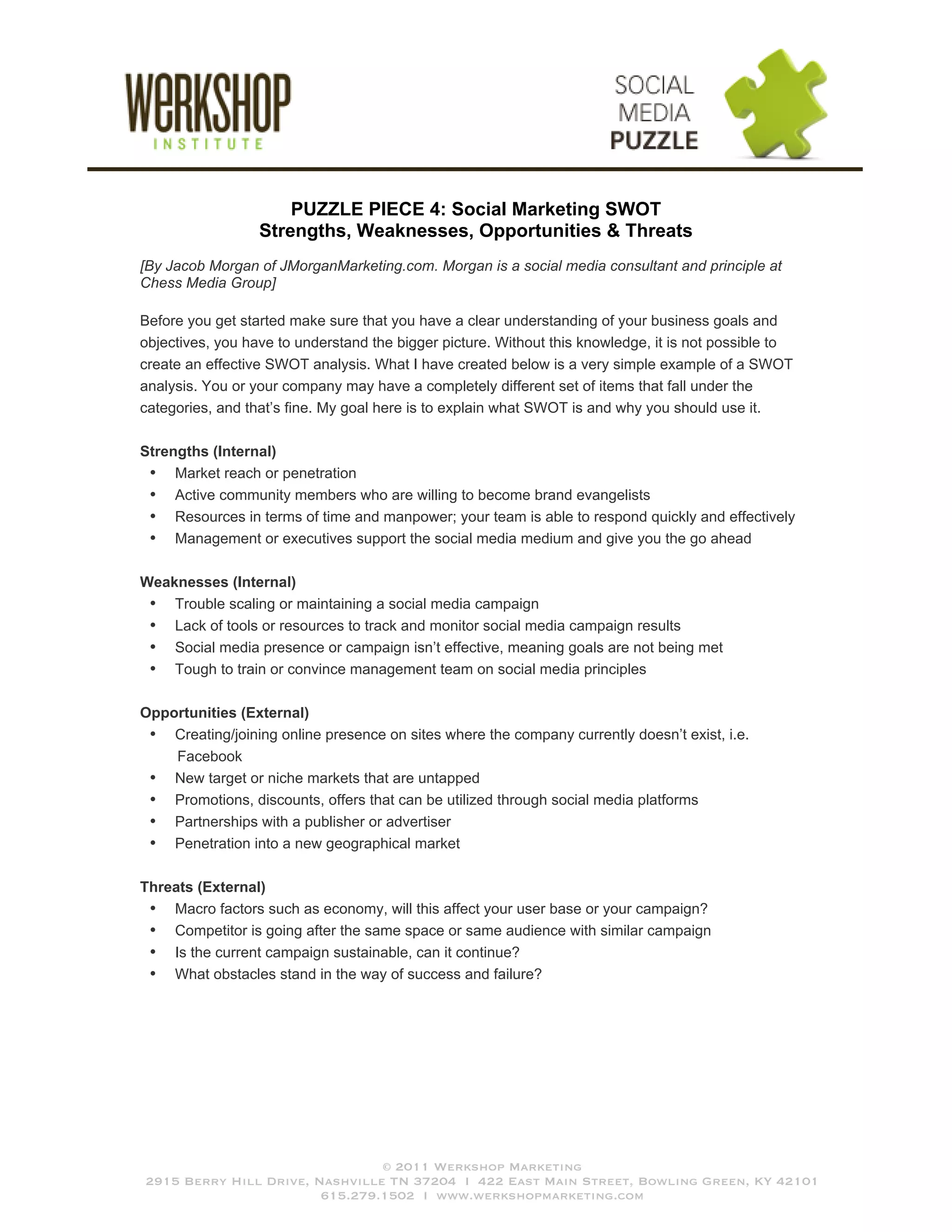 PUZZLE PIECE 4: Social Marketing SWOT
                  Strengths, Weaknesses, Opportunities & Threats
[By Jacob Morgan of JMorganMarketing.com. Morgan is a social media consultant and principle at
Chess Media Group]

Before you get started make sure that you have a clear understanding of your business goals and
objectives, you have to understand the bigger picture. Without this knowledge, it is not possible to
create an effective SWOT analysis. What I have created below is a very simple example of a SWOT
analysis. You or your company may have a completely different set of items that fall under the
categories, and that’s fine. My goal here is to explain what SWOT is and why you should use it.

Strengths (Internal)
 • Market reach or penetration
 • Active community members who are willing to become brand evangelists
 • Resources in terms of time and manpower; your team is able to respond quickly and effectively
 • Management or executives support the social media medium and give you the go ahead

Weaknesses (Internal)
 • Trouble scaling or maintaining a social media campaign
 • Lack of tools or resources to track and monitor social media campaign results
 • Social media presence or campaign isn’t effective, meaning goals are not being met
 • Tough to train or convince management team on social media principles

Opportunities (External)
 • Creating/joining online presence on sites where the company currently doesn’t exist, i.e.
    Facebook
 • New target or niche markets that are untapped
 • Promotions, discounts, offers that can be utilized through social media platforms
 • Partnerships with a publisher or advertiser
 • Penetration into a new geographical market

Threats (External)
 • Macro factors such as economy, will this affect your user base or your campaign?
 • Competitor is going after the same space or same audience with similar campaign
 • Is the current campaign sustainable, can it continue?
 • What obstacles stand in the way of success and failure?




                                © 2011 Werkshop Marketing
2915 Berry Hill Drive, Nashville TN 37204 I 422 East Main Street, Bowling Green, KY 42101
                        615.279.1502 I www.werkshopmarketing.com
 