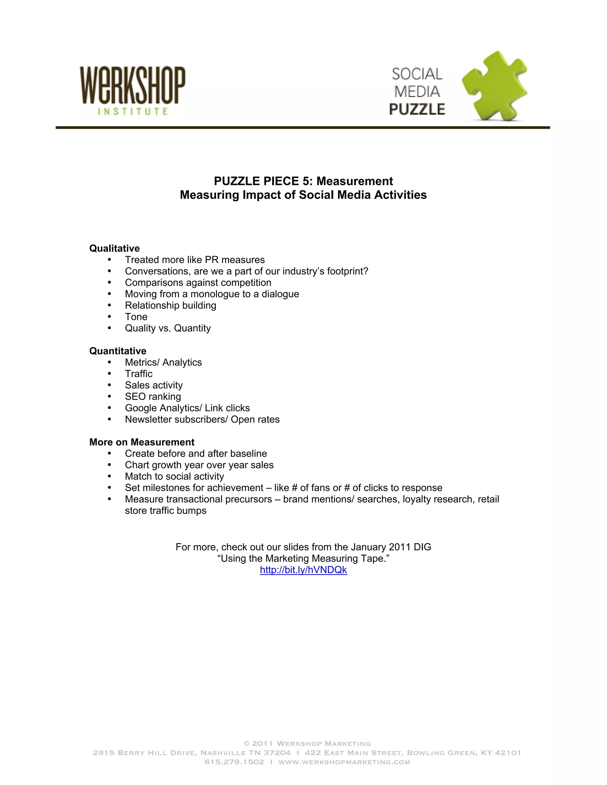 PUZZLE PIECE 5: Measurement
                    Measuring Impact of Social Media Activities



Qualitative
   • Treated more like PR measures
   • Conversations, are we a part of our industry’s footprint?
   • Comparisons against competition
   • Moving from a monologue to a dialogue
   • Relationship building
   • Tone
   • Quality vs. Quantity

Quantitative
   • Metrics/ Analytics
   • Traffic
   • Sales activity
   • SEO ranking
   • Google Analytics/ Link clicks
   • Newsletter subscribers/ Open rates

More on Measurement
   • Create before and after baseline
   • Chart growth year over year sales
   • Match to social activity
   • Set milestones for achievement – like # of fans or # of clicks to response
   • Measure transactional precursors – brand mentions/ searches, loyalty research, retail
       store traffic bumps


                   For more, check out our slides from the January 2011 DIG
                            “Using the Marketing Measuring Tape.”
                                      http://bit.ly/hVNDQk




                                © 2011 Werkshop Marketing
2915 Berry Hill Drive, Nashville TN 37204 I 422 East Main Street, Bowling Green, KY 42101
                        615.279.1502 I www.werkshopmarketing.com
 