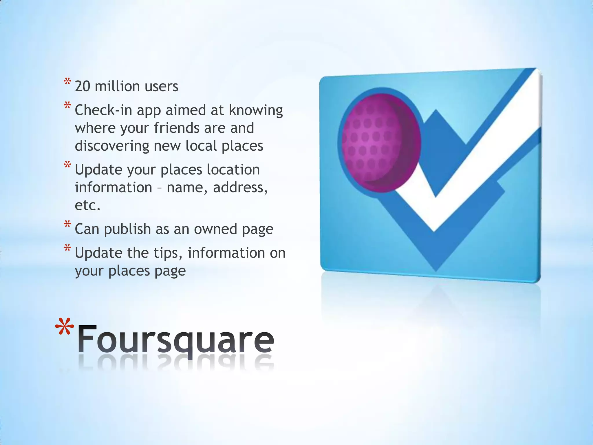 * 20 million users
* Check-in app aimed at knowing
 where your friends are and
 discovering new local places
* Update your places location
 information – name, address,
 etc.
* Can publish as an owned page
* Update the tips, information on
 your places page




*
 
