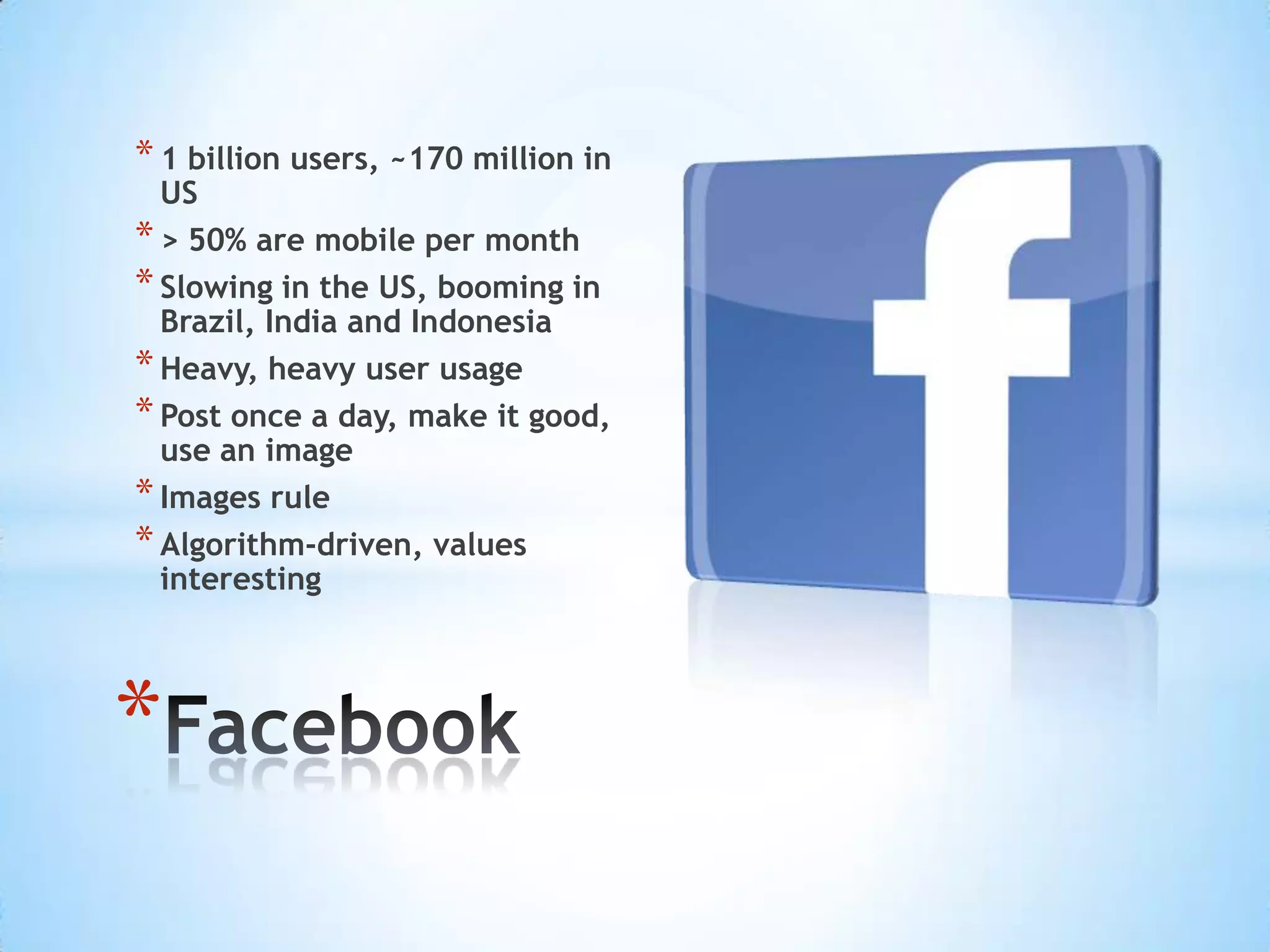 * 1 billion users, ~170 million in
  US
* > 50% are mobile per month
* Slowing in the US, booming in
  Brazil, India and Indonesia
* Heavy, heavy user usage
* Post once a day, make it good,
  use an image
* Images rule
* Algorithm-driven, values
  interesting




*
 