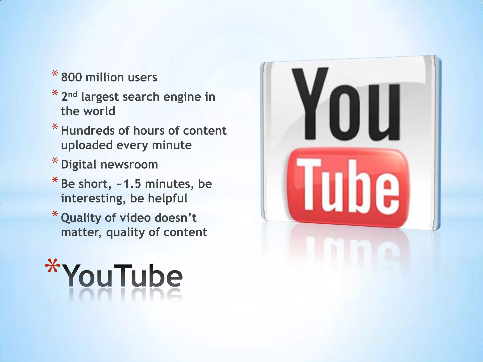 * 800 million users
* 2nd largest search engine in
 the world
* Hundreds of hours of content
 uploaded every minute
* Digital newsroom
* Be short, ~1.5 minutes, be
 interesting, be helpful
* Quality of video doesn’t
 matter, quality of content



*
 