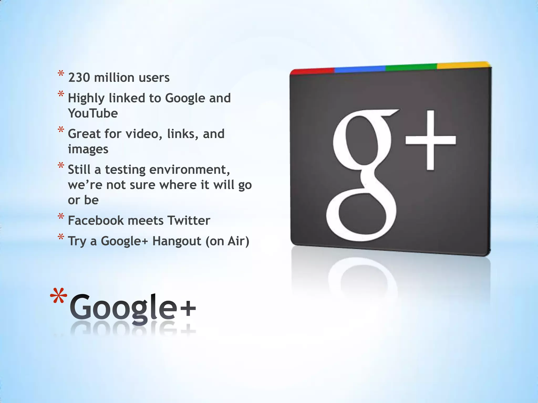 * 230 million users
* Highly linked to Google and
 YouTube
* Great for video, links, and
 images
* Still a testing environment,
 we’re not sure where it will go
 or be
* Facebook meets Twitter
* Try a Google+ Hangout (on Air)



*
 