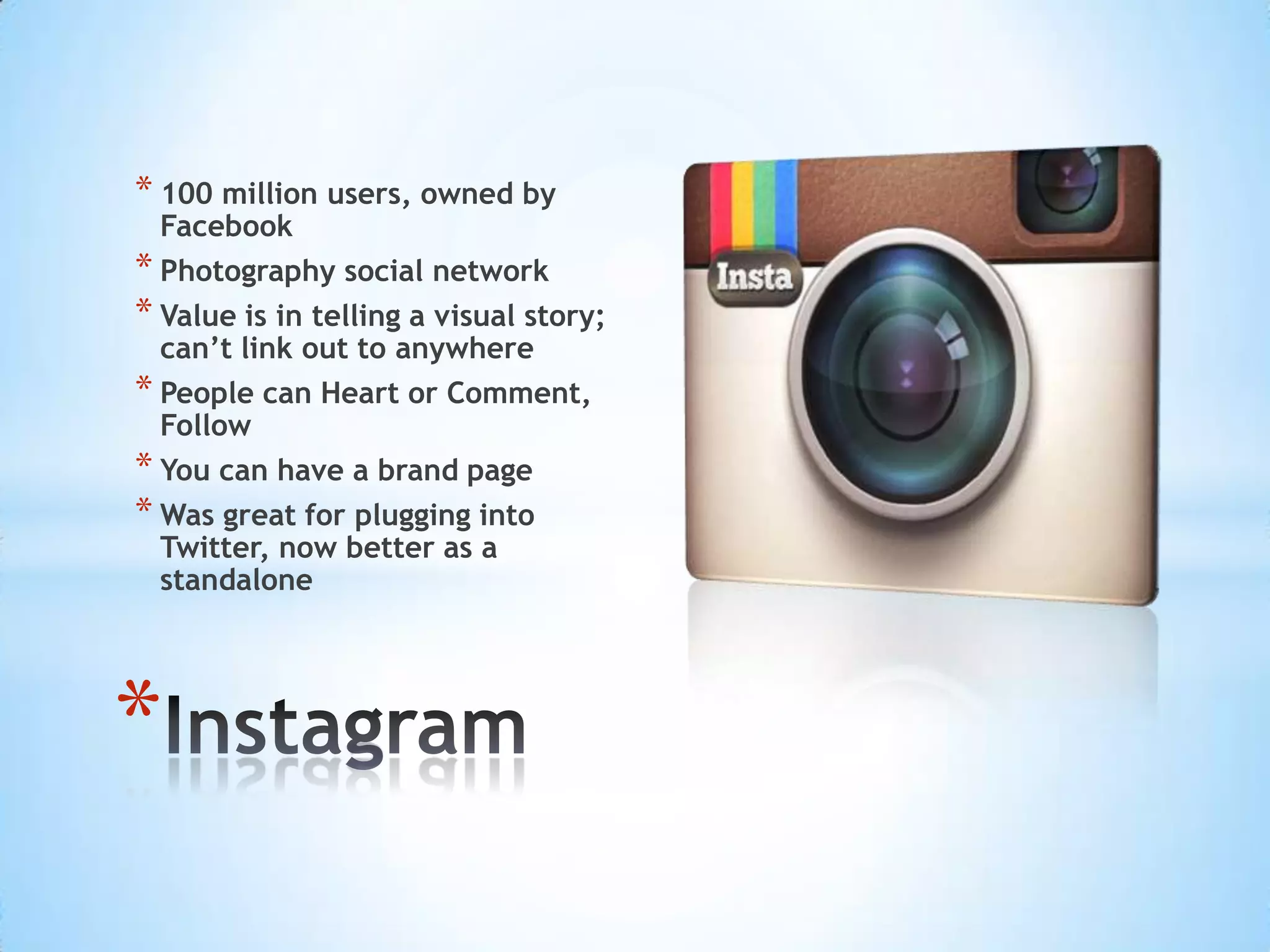 * 100 million users, owned by
  Facebook
* Photography social network
* Value is in telling a visual story;
  can’t link out to anywhere
* People can Heart or Comment,
  Follow
* You can have a brand page
* Was great for plugging into
  Twitter, now better as a
  standalone




*
 