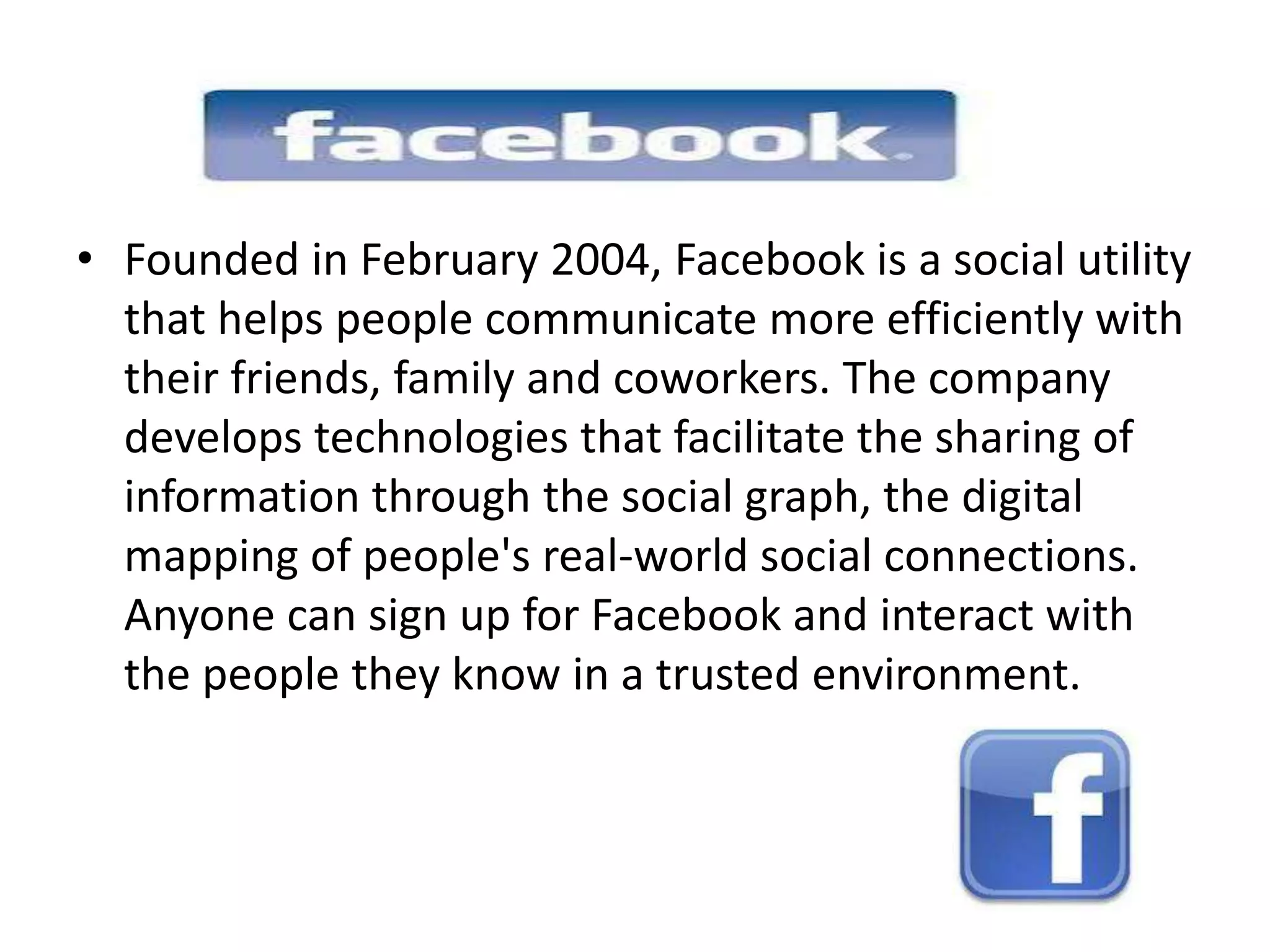 • Founded in February 2004, Facebook is a social utility
  that helps people communicate more efficiently with
  their friends, family and coworkers. The company
  develops technologies that facilitate the sharing of
  information through the social graph, the digital
  mapping of people's real-world social connections.
  Anyone can sign up for Facebook and interact with
  the people they know in a trusted environment.
 