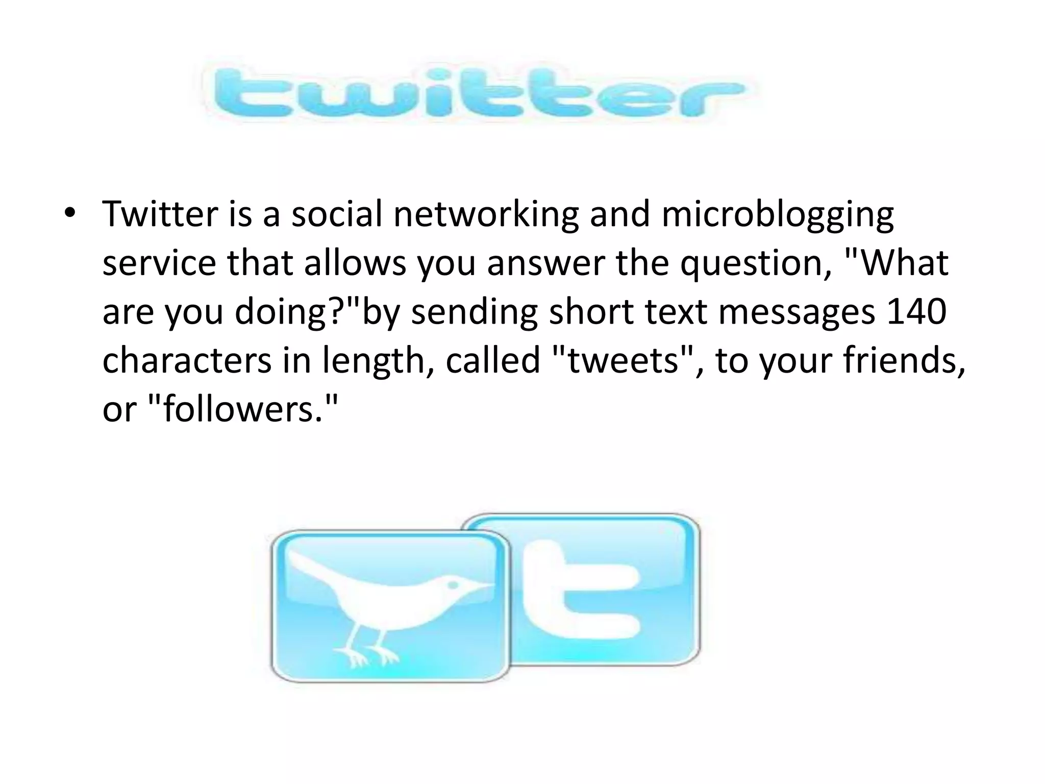 • Twitter is a social networking and microblogging
  service that allows you answer the question, "What
  are you doing?"by sending short text messages 140
  characters in length, called "tweets", to your friends,
  or "followers."
 