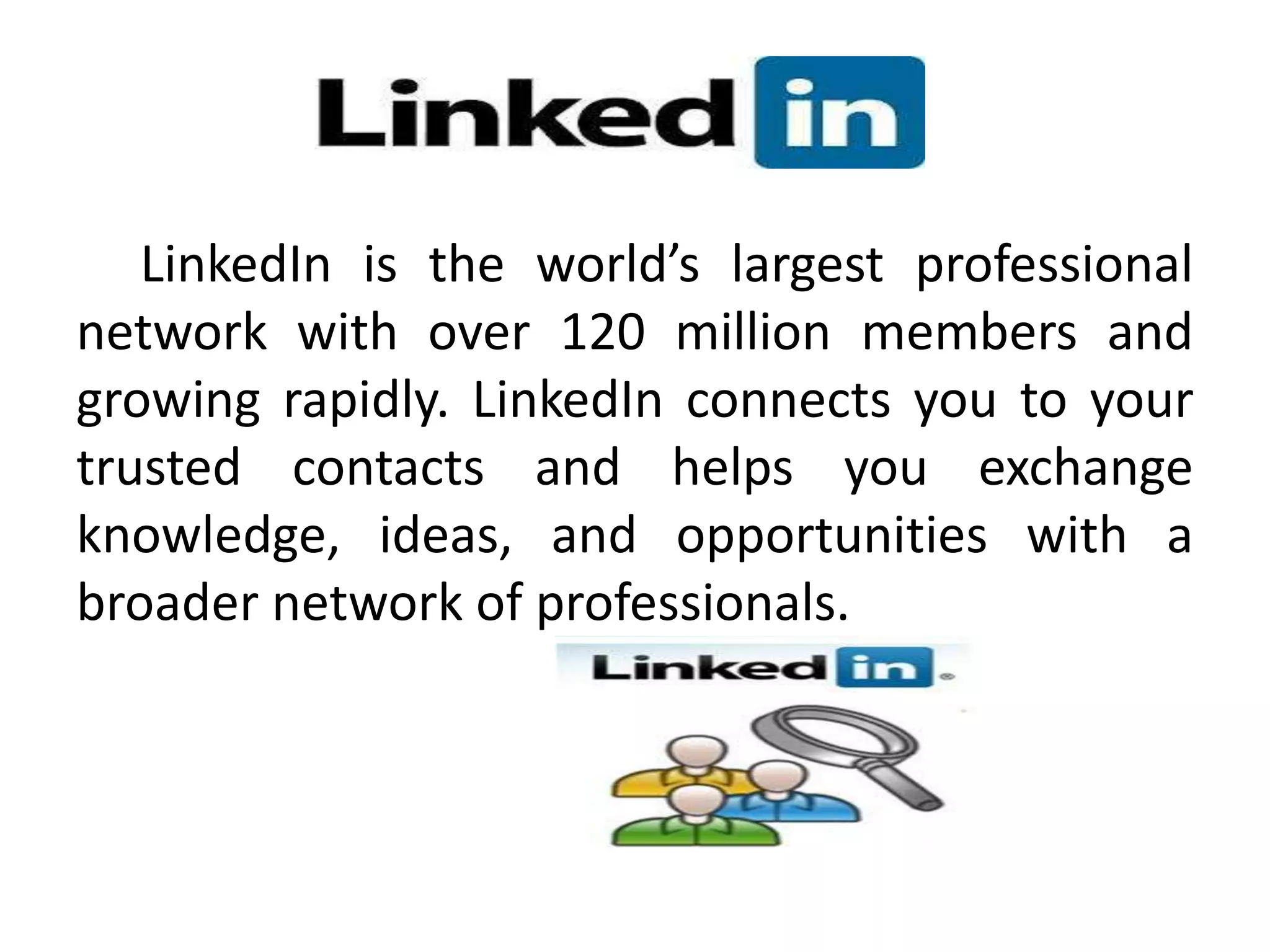 LinkedIn is the world’s largest professional
network with over 120 million members and
growing rapidly. LinkedIn connects you to your
trusted contacts and helps you exchange
knowledge, ideas, and opportunities with a
broader network of professionals.
 