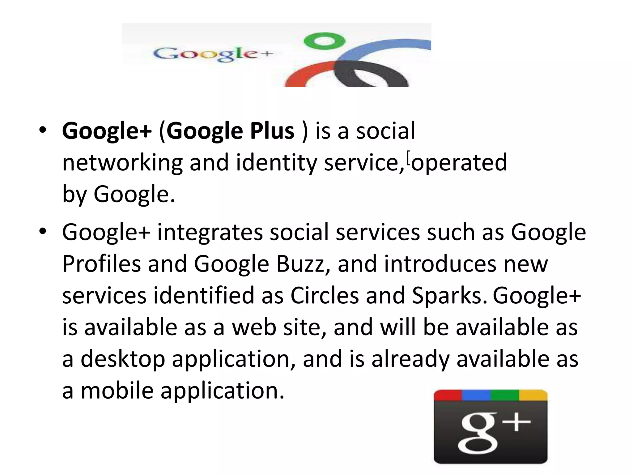 • Google+ (Google Plus ) is a social
  networking and identity service,[operated
  by Google.
• Google+ integrates social services such as Google
  Profiles and Google Buzz, and introduces new
  services identified as Circles and Sparks. Google+
  is available as a web site, and will be available as
  a desktop application, and is already available as
  a mobile application.
 