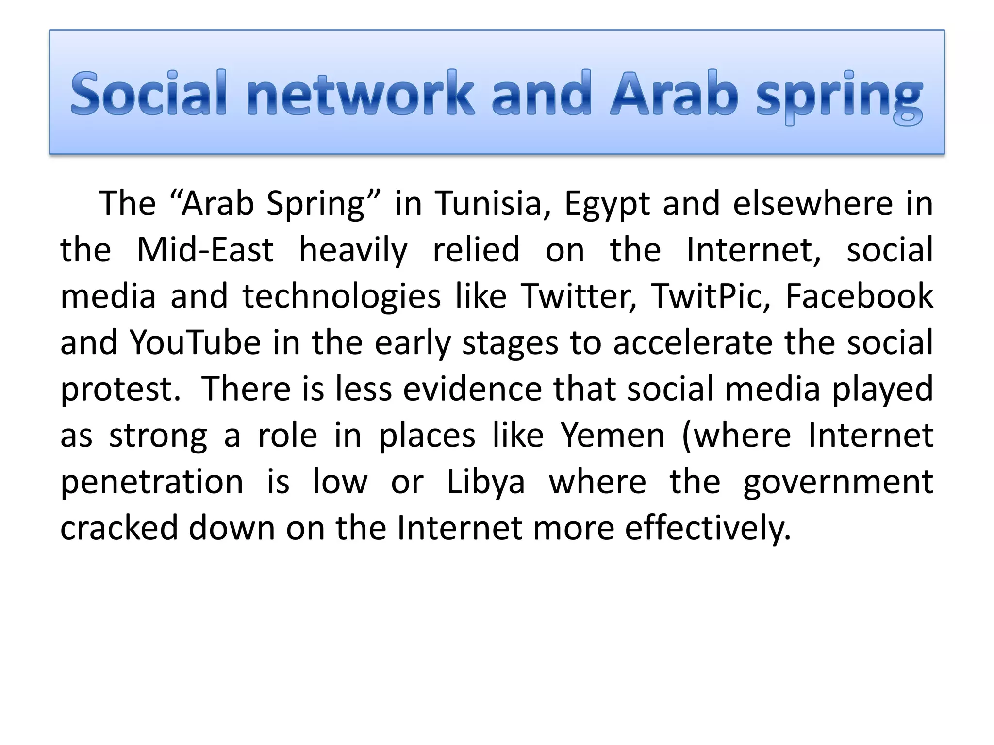 The “Arab Spring” in Tunisia, Egypt and elsewhere in
the Mid-East heavily relied on the Internet, social
media and technologies like Twitter, TwitPic, Facebook
and YouTube in the early stages to accelerate the social
protest. There is less evidence that social media played
as strong a role in places like Yemen (where Internet
penetration is low or Libya where the government
cracked down on the Internet more effectively.
 