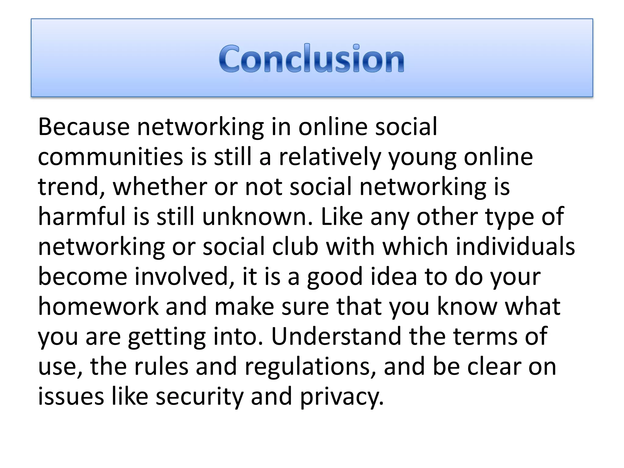 Because networking in online social
communities is still a relatively young online
trend, whether or not social networking is
harmful is still unknown. Like any other type of
networking or social club with which individuals
become involved, it is a good idea to do your
homework and make sure that you know what
you are getting into. Understand the terms of
use, the rules and regulations, and be clear on
issues like security and privacy.
 