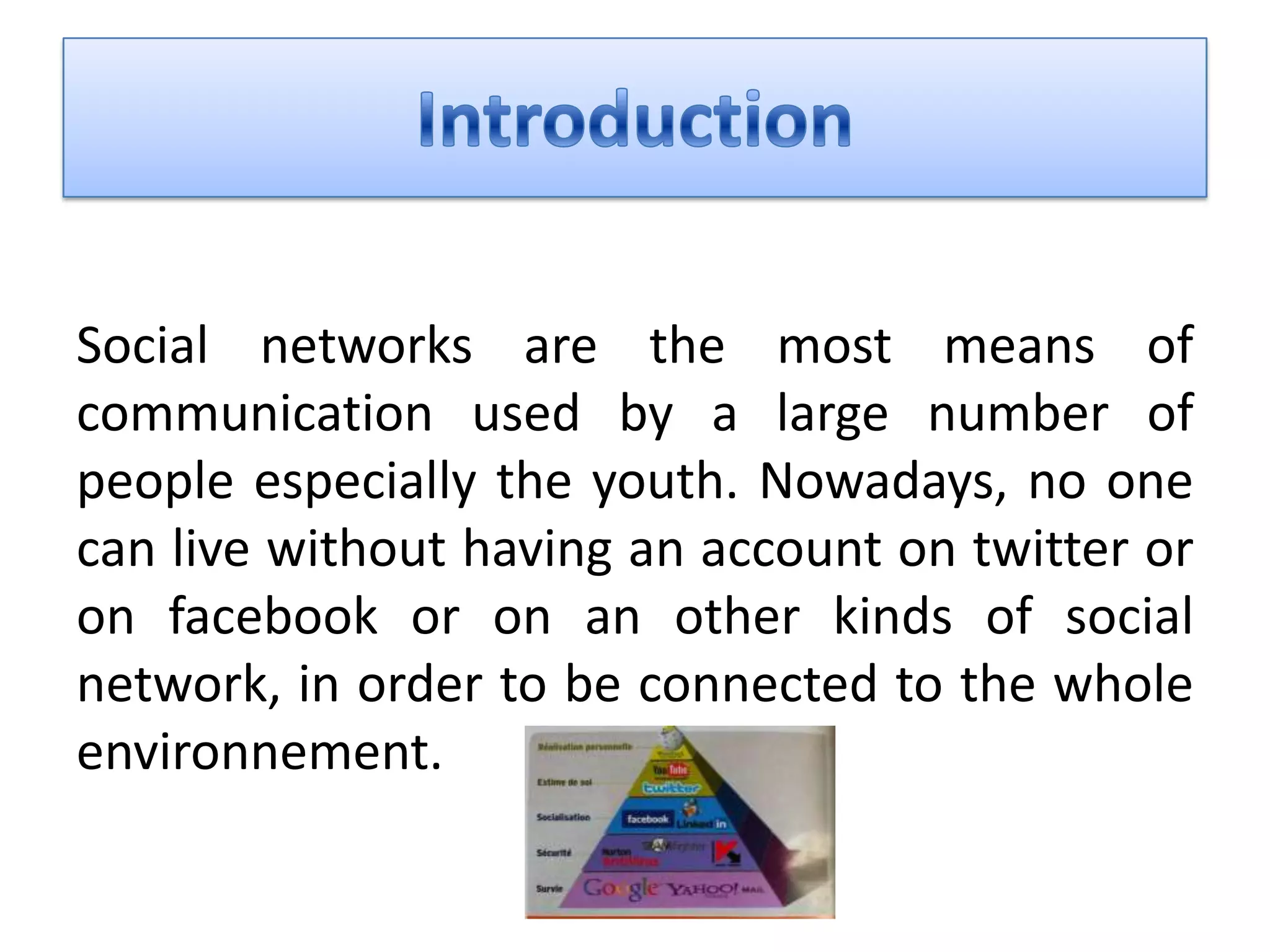 Social networks are the most means of
communication used by a large number of
people especially the youth. Nowadays, no one
can live without having an account on twitter or
on facebook or on an other kinds of social
network, in order to be connected to the whole
environnement.
 
