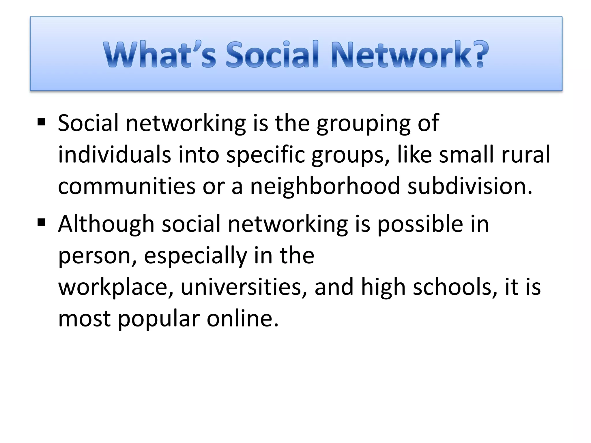  Social networking is the grouping of
  individuals into specific groups, like small rural
  communities or a neighborhood subdivision.
 Although social networking is possible in
  person, especially in the
  workplace, universities, and high schools, it is
  most popular online.
 