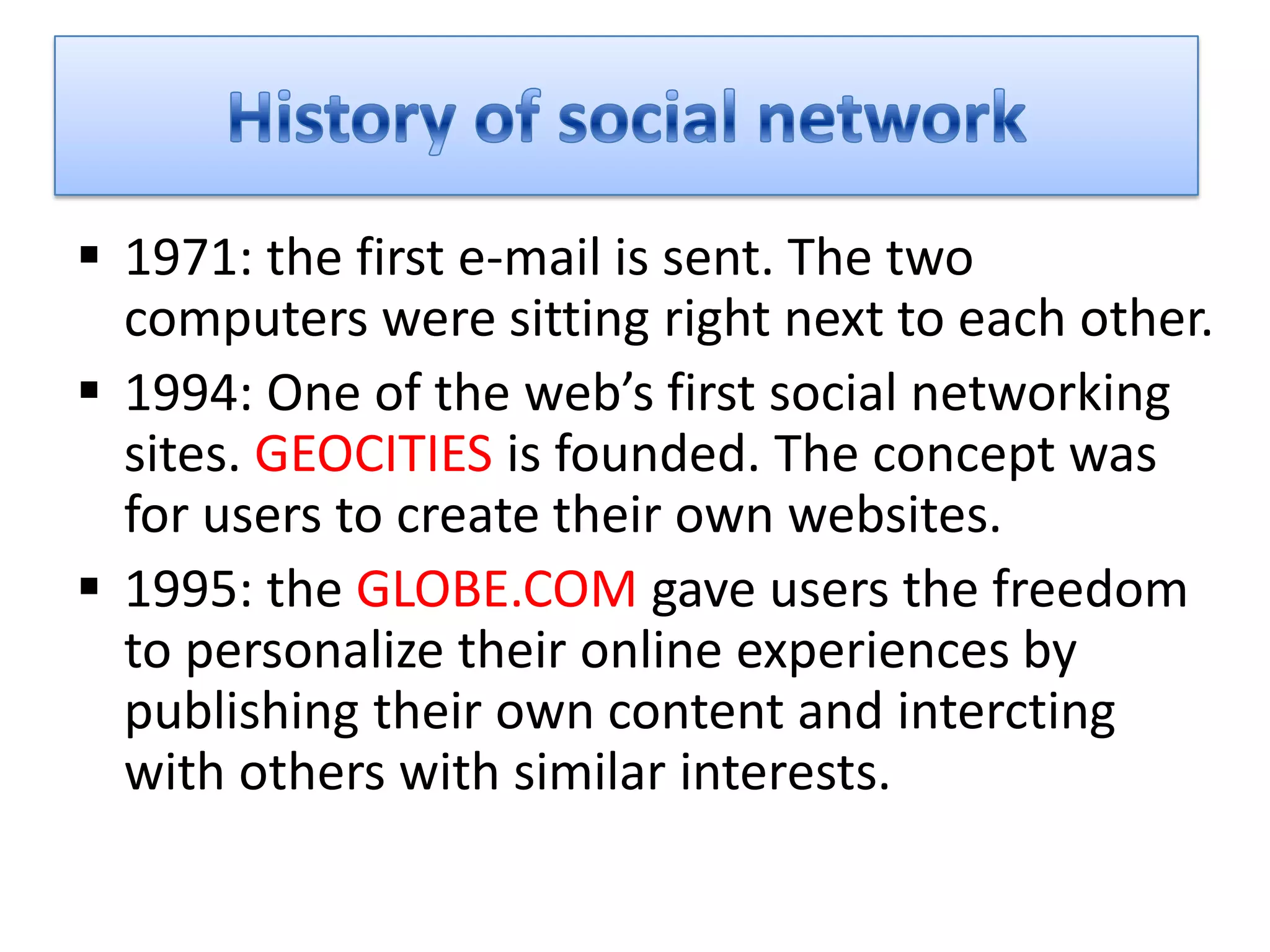  1971: the first e-mail is sent. The two
  computers were sitting right next to each other.
 1994: One of the web’s first social networking
  sites. GEOCITIES is founded. The concept was
  for users to create their own websites.
 1995: the GLOBE.COM gave users the freedom
  to personalize their online experiences by
  publishing their own content and intercting
  with others with similar interests.
 