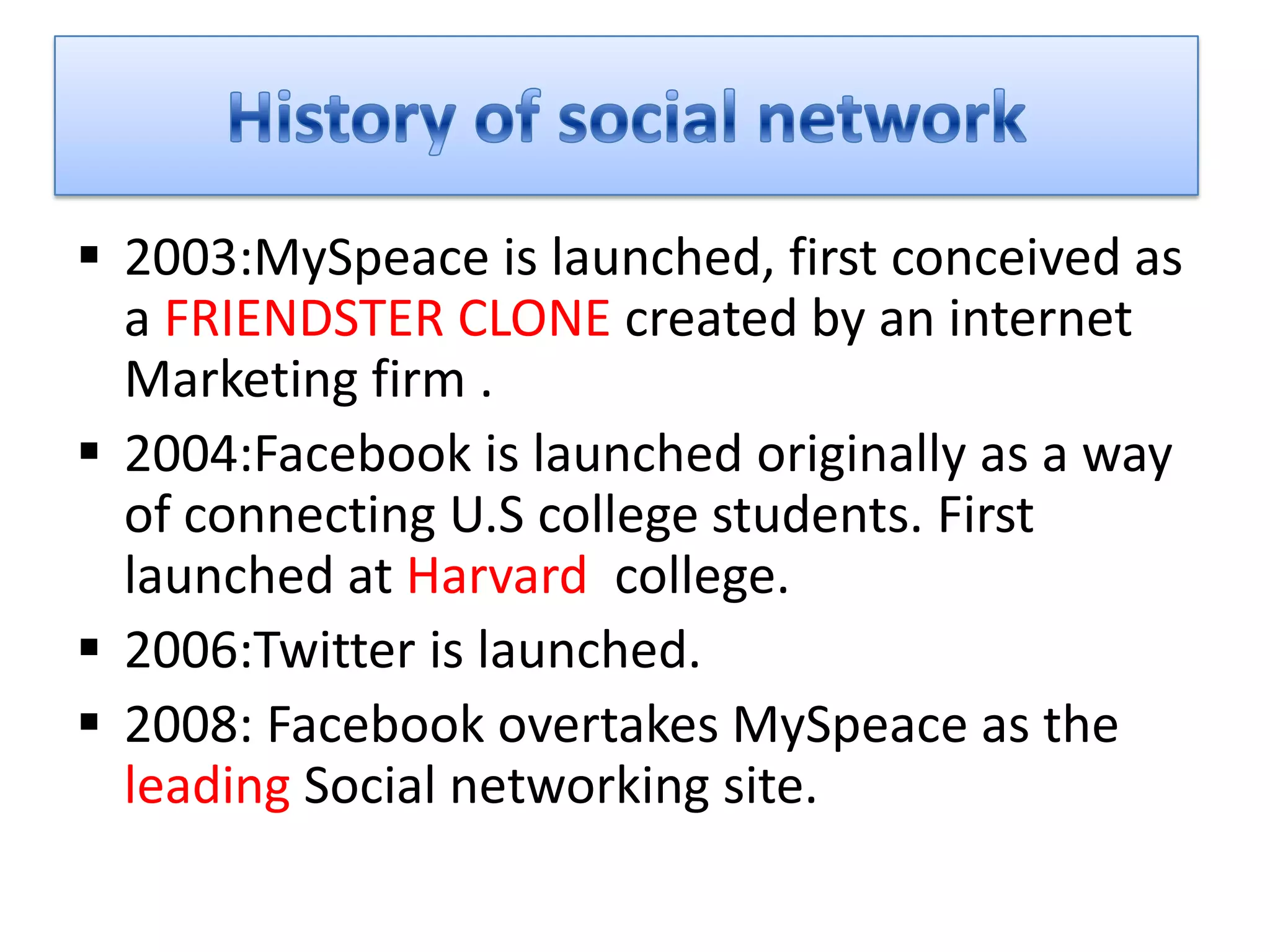  2003:MySpeace is launched, first conceived as
  a FRIENDSTER CLONE created by an internet
  Marketing firm .
 2004:Facebook is launched originally as a way
  of connecting U.S college students. First
  launched at Harvard college.
 2006:Twitter is launched.
 2008: Facebook overtakes MySpeace as the
  leading Social networking site.
 