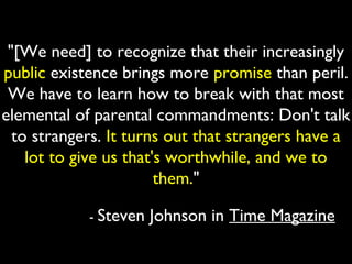 "[We need] to recognize that their increasingly
public existence brings more promise than peril.
 We have to learn how to break with that most
elemental of parental commandments: Don't talk
  to strangers. It turns out that strangers have a
    lot to give us that's worthwhile, and we to
                        them."

            - Steven   Johnson in Time Magazine
 