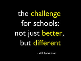 the challenge
  for schools:
not just better,
  but different
       - Will Richardson
 