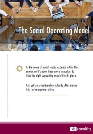 The Social Operating Model
As the scope of social media expands within the
enterprise it’s never been more important to
have the right supporting capabilities in place.
And yet organisational complexity often makes
this far from plain sailing.
 