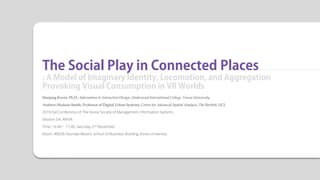 The Social Play in Connected Places
: A Model of Imaginary Identity, Locomotion, and Aggregation
Provoking Visual Consumption in VR Worlds
Heejung Kwon, Ph.D., Information & Interaction Design, Underwood International College, Yonsei University
Andrew Hudson-Smith, Professor of Digital Urban Systems, Centre for Advanced Spatial Analysis, The Bartlett, UCL
2019 Fall Conference of The Korea Society of Management Information Systems
Session D4: AR/VR
Time: 16:40 ~ 17:40, Saturday 2nd November
Room: #B206 Hyundai Motors School of Business Building, Korea University
 
