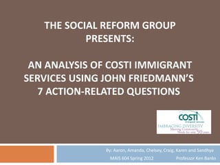 THE SOCIAL REFORM GROUP
           PRESENTS:

 AN ANALYSIS OF COSTI IMMIGRANT
SERVICES USING JOHN FRIEDMANN’S
   7 ACTION-RELATED QUESTIONS




              By: Aaron, Amanda, Chelsey, Craig, Karen and Sandhya
                MAIS 604 Spring 2012           Professor Ken Banks
 