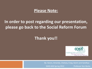 Please Note:

In order to post regarding our presentation,
 please go back to the Social Reform Forum

               Thank you!!




                     By: Aaron, Amanda, Chelsey, Craig, Karen and Sandhya
                       MAIS 604 Spring 2012           Professor Ken Banks
 